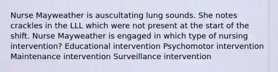 Nurse Mayweather is auscultating lung sounds. She notes crackles in the LLL which were not present at the start of the shift. Nurse Mayweather is engaged in which type of nursing intervention? Educational intervention Psychomotor intervention Maintenance intervention Surveillance intervention