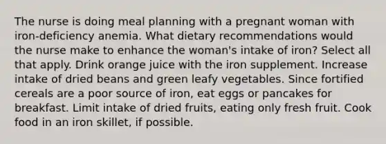 The nurse is doing meal planning with a pregnant woman with iron-deficiency anemia. What dietary recommendations would the nurse make to enhance the woman's intake of iron? Select all that apply. Drink orange juice with the iron supplement. Increase intake of dried beans and green leafy vegetables. Since fortified cereals are a poor source of iron, eat eggs or pancakes for breakfast. Limit intake of dried fruits, eating only fresh fruit. Cook food in an iron skillet, if possible.