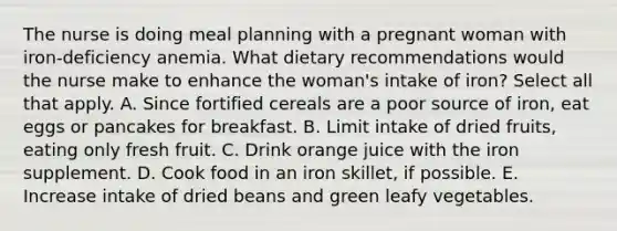 The nurse is doing meal planning with a pregnant woman with iron-deficiency anemia. What dietary recommendations would the nurse make to enhance the woman's intake of iron? Select all that apply. A. Since fortified cereals are a poor source of iron, eat eggs or pancakes for breakfast. B. Limit intake of dried fruits, eating only fresh fruit. C. Drink orange juice with the iron supplement. D. Cook food in an iron skillet, if possible. E. Increase intake of dried beans and green leafy vegetables.