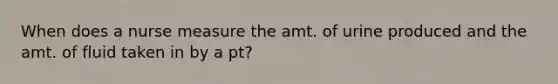 When does a nurse measure the amt. of urine produced and the amt. of fluid taken in by a pt?