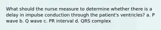 What should the nurse measure to determine whether there is a delay in impulse conduction through the patient's ventricles? a. P wave b. Q wave c. PR interval d. QRS complex