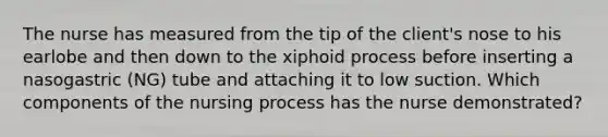 The nurse has measured from the tip of the client's nose to his earlobe and then down to the xiphoid process before inserting a nasogastric (NG) tube and attaching it to low suction. Which components of the nursing process has the nurse demonstrated?