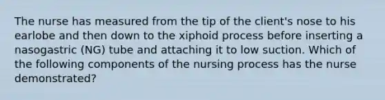 The nurse has measured from the tip of the client's nose to his earlobe and then down to the xiphoid process before inserting a nasogastric (NG) tube and attaching it to low suction. Which of the following components of the nursing process has the nurse demonstrated?