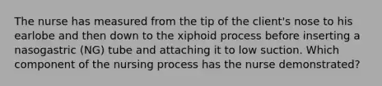 The nurse has measured from the tip of the client's nose to his earlobe and then down to the xiphoid process before inserting a nasogastric (NG) tube and attaching it to low suction. Which component of the nursing process has the nurse demonstrated?