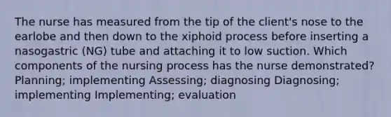 The nurse has measured from the tip of the client's nose to the earlobe and then down to the xiphoid process before inserting a nasogastric (NG) tube and attaching it to low suction. Which components of the nursing process has the nurse demonstrated? Planning; implementing Assessing; diagnosing Diagnosing; implementing Implementing; evaluation