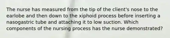 The nurse has measured from the tip of the client's nose to the earlobe and then down to the xiphoid process before inserting a nasogastric tube and attaching it to low suction. Which components of the nursing process has the nurse demonstrated?