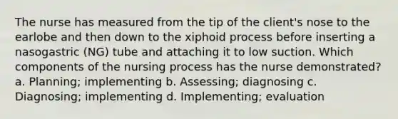 The nurse has measured from the tip of the client's nose to the earlobe and then down to the xiphoid process before inserting a nasogastric (NG) tube and attaching it to low suction. Which components of the nursing process has the nurse demonstrated? a. Planning; implementing b. Assessing; diagnosing c. Diagnosing; implementing d. Implementing; evaluation