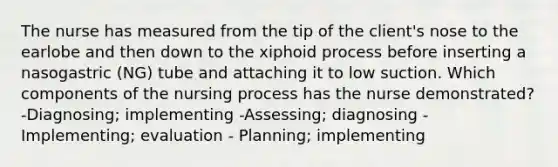 The nurse has measured from the tip of the client's nose to the earlobe and then down to the xiphoid process before inserting a nasogastric (NG) tube and attaching it to low suction. Which components of the nursing process has the nurse demonstrated? -Diagnosing; implementing -Assessing; diagnosing -Implementing; evaluation - Planning; implementing