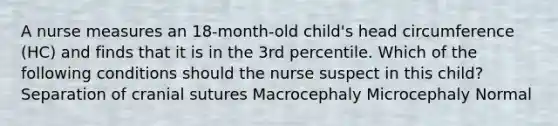 A nurse measures an 18-month-old child's head circumference (HC) and finds that it is in the 3rd percentile. Which of the following conditions should the nurse suspect in this child? Separation of cranial sutures Macrocephaly Microcephaly Normal