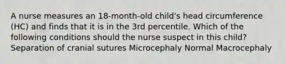 A nurse measures an 18-month-old child's head circumference (HC) and finds that it is in the 3rd percentile. Which of the following conditions should the nurse suspect in this child? Separation of cranial sutures Microcephaly Normal Macrocephaly