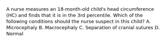 A nurse measures an 18-month-old child's head circumference (HC) and finds that it is in the 3rd percentile. Which of the following conditions should the nurse suspect in this child? A. Microcephaly B. Macrocephaly C. Separation of cranial sutures D. Normal