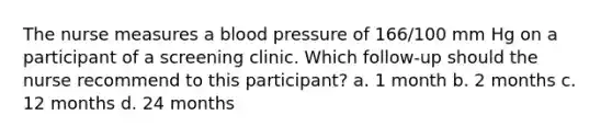 The nurse measures a blood pressure of 166/100 mm Hg on a participant of a screening clinic. Which follow-up should the nurse recommend to this participant? a. 1 month b. 2 months c. 12 months d. 24 months