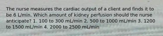 The nurse measures the cardiac output of a client and finds it to be 6 L/min. Which amount of kidney perfusion should the nurse anticipate? 1. 100 to 300 mL/min 2. 500 to 1000 mL/min 3. 1200 to 1500 mL/min 4. 2000 to 2500 mL/min