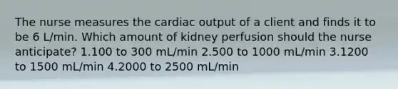 The nurse measures the cardiac output of a client and finds it to be 6 L/min. Which amount of kidney perfusion should the nurse anticipate? 1.100 to 300 mL/min 2.500 to 1000 mL/min 3.1200 to 1500 mL/min 4.2000 to 2500 mL/min