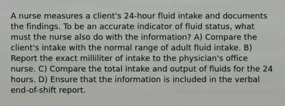 A nurse measures a client's 24-hour fluid intake and documents the findings. To be an accurate indicator of fluid status, what must the nurse also do with the information? A) Compare the client's intake with the normal range of adult fluid intake. B) Report the exact milliliter of intake to the physician's office nurse. C) Compare the total intake and output of fluids for the 24 hours. D) Ensure that the information is included in the verbal end-of-shift report.