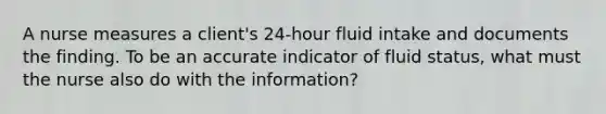 A nurse measures a client's 24-hour fluid intake and documents the finding. To be an accurate indicator of fluid status, what must the nurse also do with the information?