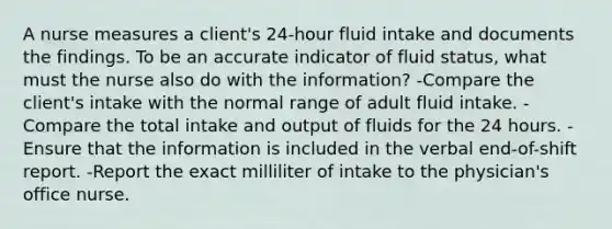 A nurse measures a client's 24-hour fluid intake and documents the findings. To be an accurate indicator of fluid status, what must the nurse also do with the information? -Compare the client's intake with the normal range of adult fluid intake. -Compare the total intake and output of fluids for the 24 hours. -Ensure that the information is included in the verbal end-of-shift report. -Report the exact milliliter of intake to the physician's office nurse.