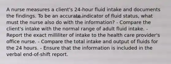 A nurse measures a client's 24-hour fluid intake and documents the findings. To be an accurate indicator of fluid status, what must the nurse also do with the information? - Compare the client's intake with the normal range of adult fluid intake. - Report the exact milliliter of intake to the health care provider's office nurse. - Compare the total intake and output of fluids for the 24 hours. - Ensure that the information is included in the verbal end-of-shift report.