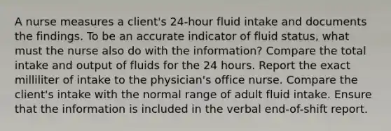 A nurse measures a client's 24-hour fluid intake and documents the findings. To be an accurate indicator of fluid status, what must the nurse also do with the information? Compare the total intake and output of fluids for the 24 hours. Report the exact milliliter of intake to the physician's office nurse. Compare the client's intake with the normal range of adult fluid intake. Ensure that the information is included in the verbal end-of-shift report.