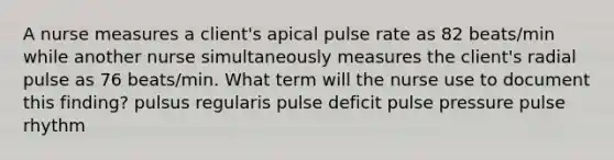 A nurse measures a client's apical pulse rate as 82 beats/min while another nurse simultaneously measures the client's radial pulse as 76 beats/min. What term will the nurse use to document this finding? pulsus regularis pulse deficit pulse pressure pulse rhythm