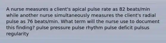 A nurse measures a client's apical pulse rate as 82 beats/min while another nurse simultaneously measures the client's radial pulse as 76 beats/min. What term will the nurse use to document this finding? pulse pressure pulse rhythm pulse deficit pulsus regularity