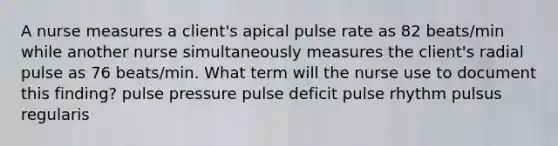 A nurse measures a client's apical pulse rate as 82 beats/min while another nurse simultaneously measures the client's radial pulse as 76 beats/min. What term will the nurse use to document this finding? pulse pressure pulse deficit pulse rhythm pulsus regularis