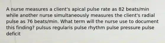 A nurse measures a client's apical pulse rate as 82 beats/min while another nurse simultaneously measures the client's radial pulse as 76 beats/min. What term will the nurse use to document this finding? pulsus regularis pulse rhythm pulse pressure pulse deficit