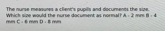 The nurse measures a client's pupils and documents the size. Which size would the nurse document as normal? A - 2 mm B - 4 mm C - 6 mm D - 8 mm