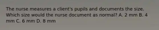 The nurse measures a client's pupils and documents the size. Which size would the nurse document as normal? A. 2 mm B. 4 mm C. 6 mm D. 8 mm