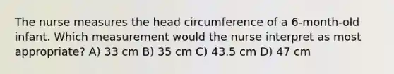 The nurse measures the head circumference of a 6-month-old infant. Which measurement would the nurse interpret as most appropriate? A) 33 cm B) 35 cm C) 43.5 cm D) 47 cm