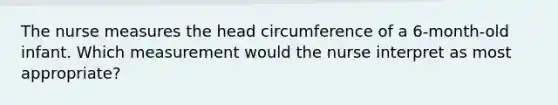 The nurse measures the head circumference of a 6-month-old infant. Which measurement would the nurse interpret as most appropriate?