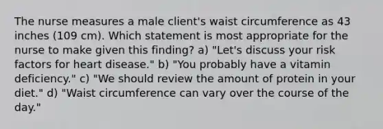 The nurse measures a male client's waist circumference as 43 inches (109 cm). Which statement is most appropriate for the nurse to make given this finding? a) "Let's discuss your risk factors for heart disease." b) "You probably have a vitamin deficiency." c) "We should review the amount of protein in your diet." d) "Waist circumference can vary over the course of the day."