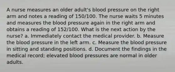 A nurse measures an older adult's blood pressure on the right arm and notes a reading of 150/100. The nurse waits 5 minutes and measures the blood pressure again in the right arm and obtains a reading of 152/100. What is the next action by the nurse? a. Immediately contact the medical provider. b. Measure the blood pressure in the left arm. c. Measure the blood pressure in sitting and standing positions. d. Document the findings in the medical record; elevated blood pressures are normal in older adults.