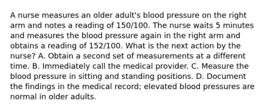 A nurse measures an older adult's blood pressure on the right arm and notes a reading of 150/100. The nurse waits 5 minutes and measures the blood pressure again in the right arm and obtains a reading of 152/100. What is the next action by the nurse? A. Obtain a second set of measurements at a different time. B. Immediately call the medical provider. C. Measure the blood pressure in sitting and standing positions. D. Document the findings in the medical record; elevated blood pressures are normal in older adults.