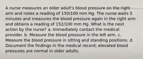 A nurse measures an older adult's blood pressure on the right arm and notes a reading of 150/100 mm Hg. The nurse waits 5 minutes and measures the blood pressure again in the right arm and obtains a reading of 152/100 mm Hg. What is the next action by the nurse? a. Immediately contact the medical provider. b. Measure the blood pressure in the left arm. c. Measure the blood pressure in sitting and standing positions. d. Document the findings in the medical record; elevated blood pressures are normal in older adults.