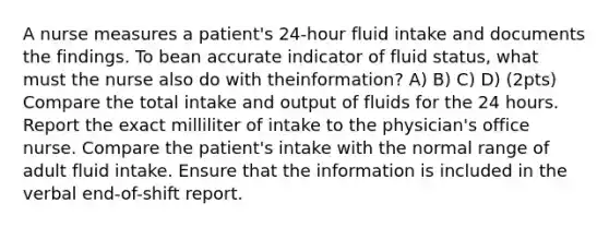 A nurse measures a patient's 24-hour fluid intake and documents the findings. To bean accurate indicator of fluid status, what must the nurse also do with theinformation? A) B) C) D) (2pts) Compare the total intake and output of fluids for the 24 hours. Report the exact milliliter of intake to the physician's office nurse. Compare the patient's intake with the normal range of adult fluid intake. Ensure that the information is included in the verbal end-of-shift report.