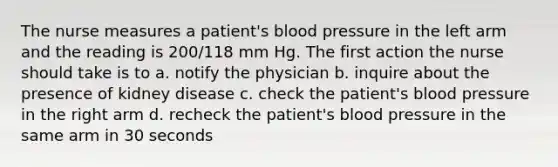 The nurse measures a patient's blood pressure in the left arm and the reading is 200/118 mm Hg. The first action the nurse should take is to a. notify the physician b. inquire about the presence of kidney disease c. check the patient's blood pressure in the right arm d. recheck the patient's blood pressure in the same arm in 30 seconds