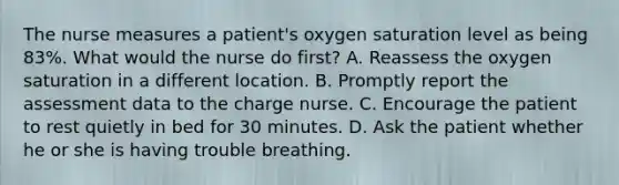 The nurse measures a patient's oxygen saturation level as being 83%. What would the nurse do first? A. Reassess the oxygen saturation in a different location. B. Promptly report the assessment data to the charge nurse. C. Encourage the patient to rest quietly in bed for 30 minutes. D. Ask the patient whether he or she is having trouble breathing.