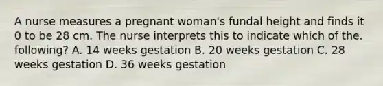 A nurse measures a pregnant woman's fundal height and finds it 0 to be 28 cm. The nurse interprets this to indicate which of the. following? A. 14 weeks gestation B. 20 weeks gestation C. 28 weeks gestation D. 36 weeks gestation