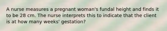 A nurse measures a pregnant woman's fundal height and finds it to be 28 cm. The nurse interprets this to indicate that the client is at how many weeks' gestation?