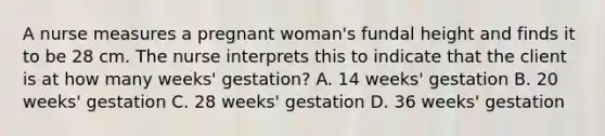 A nurse measures a pregnant woman's fundal height and finds it to be 28 cm. The nurse interprets this to indicate that the client is at how many weeks' gestation? A. 14 weeks' gestation B. 20 weeks' gestation C. 28 weeks' gestation D. 36 weeks' gestation