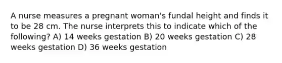 A nurse measures a pregnant woman's fundal height and finds it to be 28 cm. The nurse interprets this to indicate which of the following? A) 14 weeks gestation B) 20 weeks gestation C) 28 weeks gestation D) 36 weeks gestation