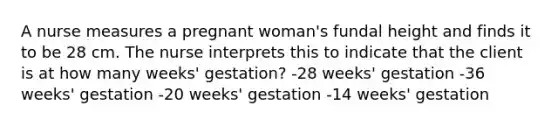 A nurse measures a pregnant woman's fundal height and finds it to be 28 cm. The nurse interprets this to indicate that the client is at how many weeks' gestation? -28 weeks' gestation -36 weeks' gestation -20 weeks' gestation -14 weeks' gestation