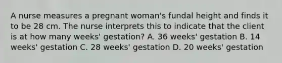 A nurse measures a pregnant woman's fundal height and finds it to be 28 cm. The nurse interprets this to indicate that the client is at how many weeks' gestation? A. 36 weeks' gestation B. 14 weeks' gestation C. 28 weeks' gestation D. 20 weeks' gestation