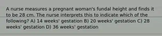 A nurse measures a pregnant woman's fundal height and finds it to be 28 cm. The nurse interprets this to indicate which of the following? A) 14 weeks' gestation B) 20 weeks' gestation C) 28 weeks' gestation D) 36 weeks' gestation