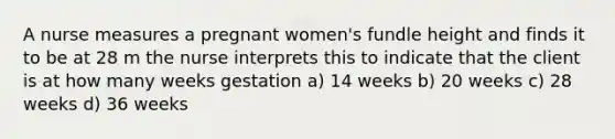 A nurse measures a pregnant women's fundle height and finds it to be at 28 m the nurse interprets this to indicate that the client is at how many weeks gestation a) 14 weeks b) 20 weeks c) 28 weeks d) 36 weeks