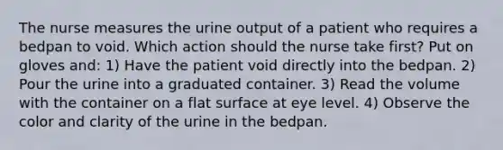 The nurse measures the urine output of a patient who requires a bedpan to void. Which action should the nurse take first? Put on gloves and: 1) Have the patient void directly into the bedpan. 2) Pour the urine into a graduated container. 3) Read the volume with the container on a flat surface at eye level. 4) Observe the color and clarity of the urine in the bedpan.