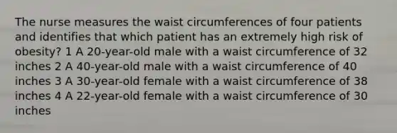 The nurse measures the waist circumferences of four patients and identifies that which patient has an extremely high risk of obesity? 1 A 20-year-old male with a waist circumference of 32 inches 2 A 40-year-old male with a waist circumference of 40 inches 3 A 30-year-old female with a waist circumference of 38 inches 4 A 22-year-old female with a waist circumference of 30 inches