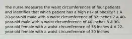 The nurse measures the waist circumferences of four patients and identifies that which patient has a high risk of obesity? 1 A 20-year-old male with a waist circumference of 32 inches 2 A 40-year-old male with a waist circumference of 40 inches 3 A 30-year-old female with a waist circumference of 38 inches 4 A 22-year-old female with a waist circumference of 30 inches