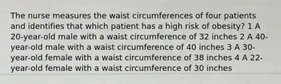 The nurse measures the waist circumferences of four patients and identifies that which patient has a high risk of obesity? 1 A 20-year-old male with a waist circumference of 32 inches 2 A 40-year-old male with a waist circumference of 40 inches 3 A 30-year-old female with a waist circumference of 38 inches 4 A 22-year-old female with a waist circumference of 30 inches